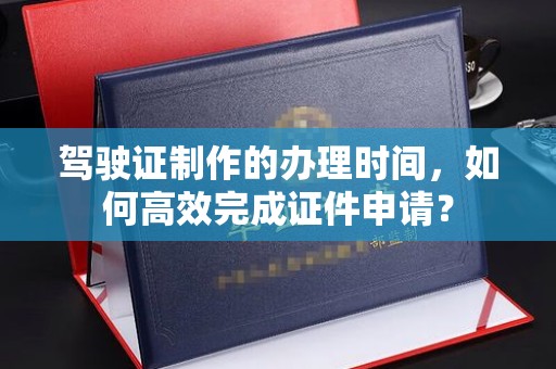 盘县驾驶证制作的办理时间，如何高效完成证件申请？